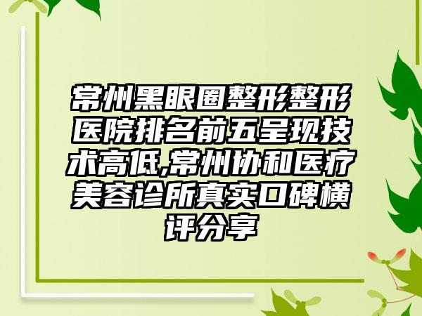 常州黑眼圈整形整形医院排名前五呈现技术高低,常州协和医疗美容诊所真实口碑横评分享