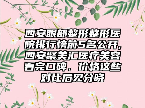 西安眼部整形整形医院排行榜前5名公开,西安聚美汇医疗美容看完口碑、价格这些对比后见分晓