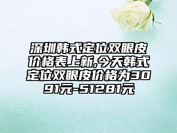 深圳韩式定位双眼皮价格表上新,今天韩式定位双眼皮价格为3091元-51281元