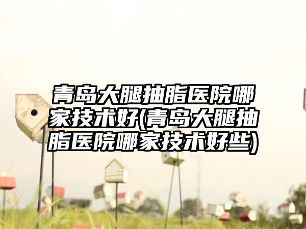 青岛大腿抽脂医院哪家技术好(青岛大腿抽脂医院哪家技术好些)