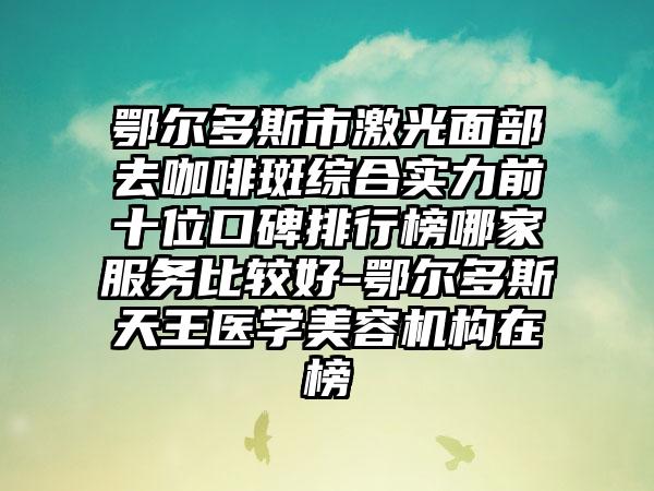 鄂尔多斯市激光面部去咖啡斑综合实力前十位口碑排行榜哪家服务比较好-鄂尔多斯天王医学美容机构在榜