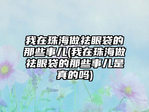 我在珠海做祛眼袋的那些事儿(我在珠海做祛眼袋的那些事儿是真的吗)