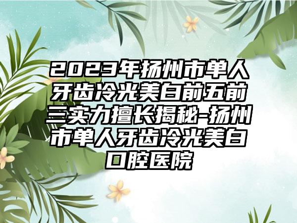 2023年扬州市单人牙齿冷光美白前五前三实力擅长揭秘-扬州市单人牙齿冷光美白口腔医院