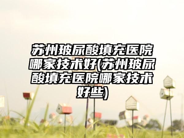 苏州玻尿酸填充医院哪家技术好(苏州玻尿酸填充医院哪家技术好些)