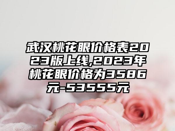 武汉桃花眼价格表2023版上线,2023年桃花眼价格为3586元-53555元