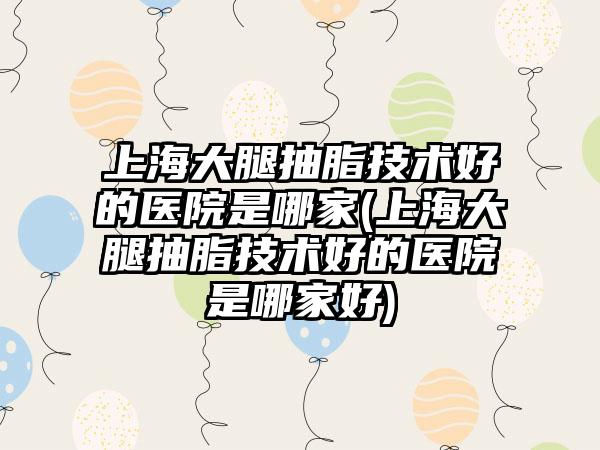 上海大腿抽脂技术好的医院是哪家(上海大腿抽脂技术好的医院是哪家好)