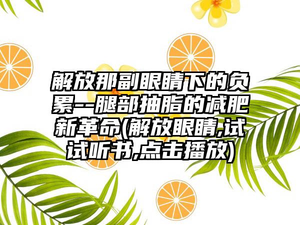 解放那副眼睛下的负累--腿部抽脂的减肥新革命(解放眼睛,试试听书,点击播放)