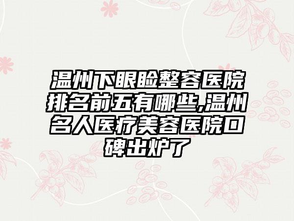 温州下眼睑整容医院排名前五有哪些,温州名人医疗美容医院口碑出炉了