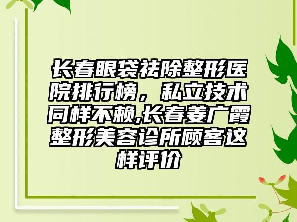 长春眼袋祛除整形医院排行榜，私立技术同样不赖,长春姜广霞整形美容诊所顾客这样评价