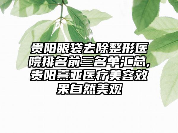 贵阳眼袋去除整形医院排名前三名单汇总,贵阳熹亚医疗美容成果自然美观