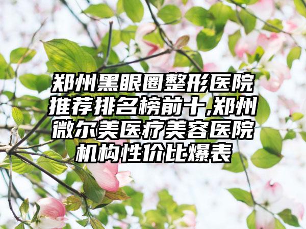 郑州黑眼圈整形医院推荐排名榜前十,郑州微尔美医疗美容医院机构性价比爆表