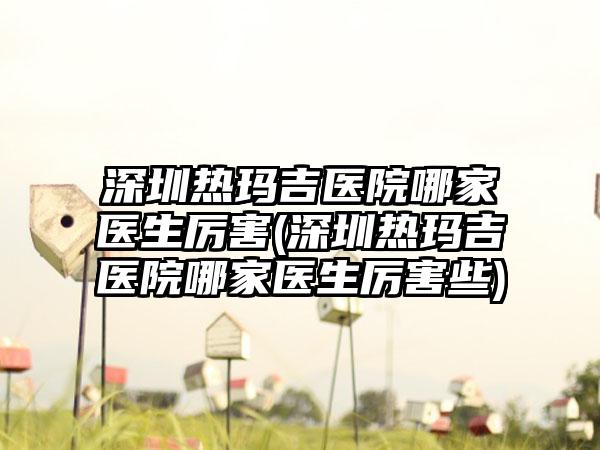 深圳热玛吉医院哪家医生厉害(深圳热玛吉医院哪家医生厉害些)