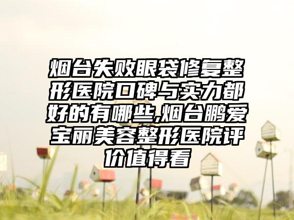 烟台失败眼袋修复整形医院口碑与实力都好的有哪些,烟台鹏爱宝丽美容整形医院评价值得看