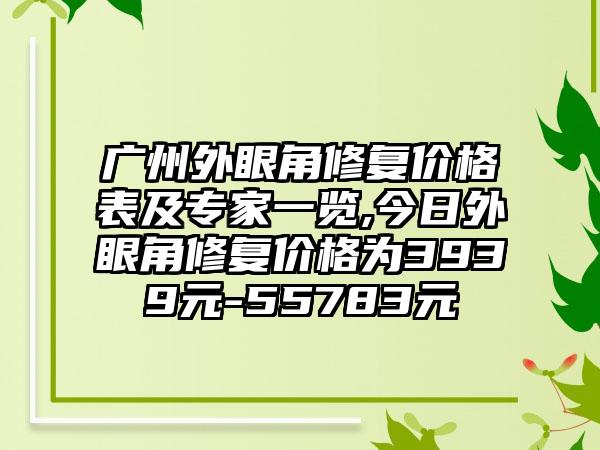 广州外眼角修复价格表及骨干医生一览,今日外眼角修复价格为3939元-55783元