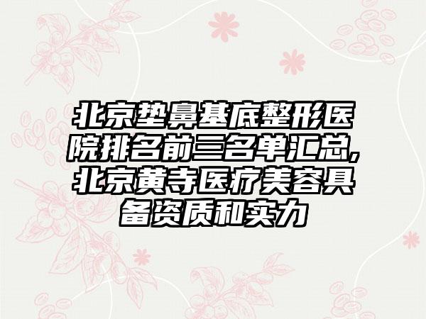 北京垫鼻基底整形医院排名前三名单汇总,北京黄寺医疗美容具备资质和实力