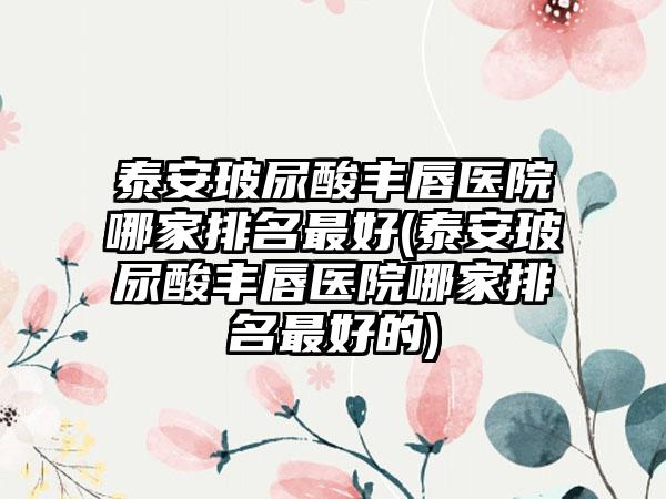 泰安玻尿酸丰唇医院哪家排名较好(泰安玻尿酸丰唇医院哪家排名较好的)