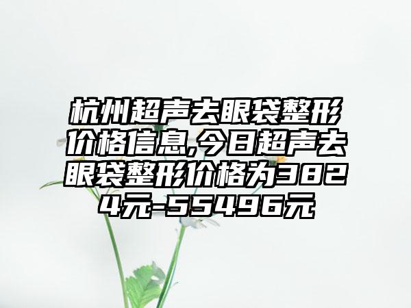 杭州超声去眼袋整形价格信息,今日超声去眼袋整形价格为3824元-55496元