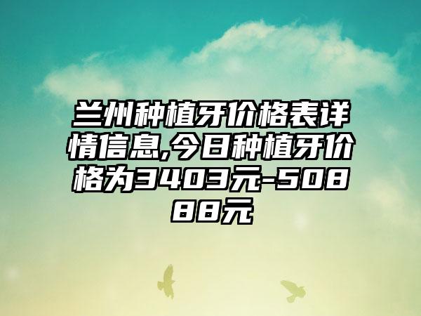 兰州种植牙价格表详情信息,今日种植牙价格为3403元-50888元