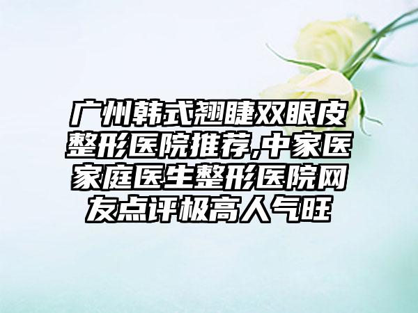 广州韩式翘睫双眼皮整形医院推荐,中家医家庭医生整形医院网友点评极高人气旺