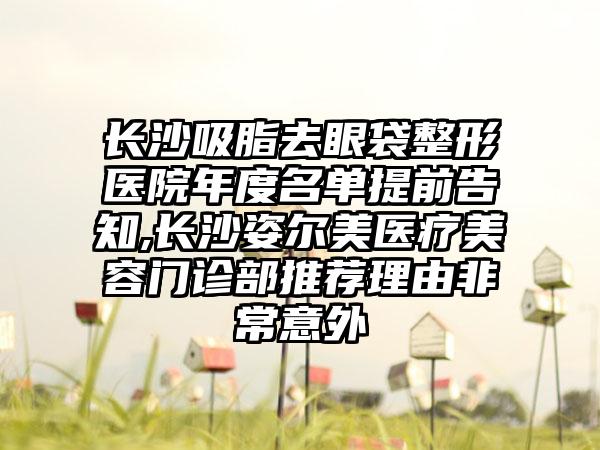 长沙吸脂去眼袋整形医院年度名单提前告知,长沙姿尔美医疗美容门诊部推荐理由非常意外