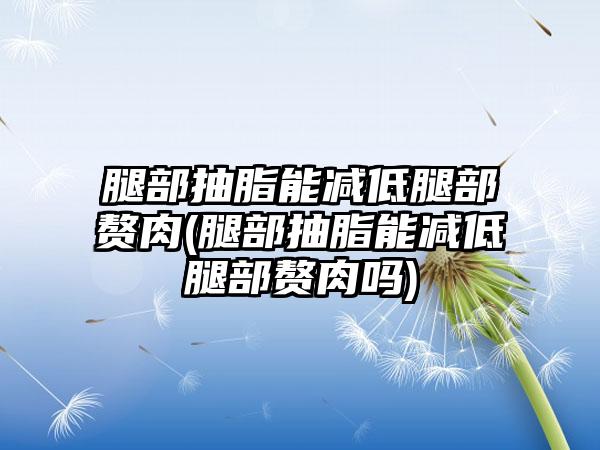 腿部抽脂能减低腿部赘肉(腿部抽脂能减低腿部赘肉吗)