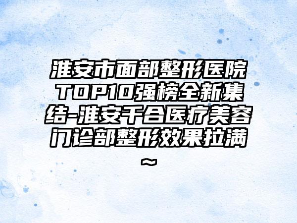 淮安市面部整形医院TOP10强榜全新集结-淮安千合医疗美容门诊部整形成果拉满~