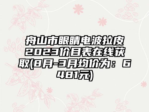 舟山市眼睛电波拉皮2023价目表在线获取(8月-3月均价为：6481元)