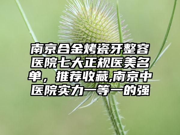 南京合金烤瓷牙整容医院七大正规医美名单，推荐收藏,南京中医院实力一等一的强