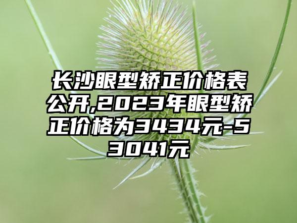 长沙眼型矫正价格表公开,2023年眼型矫正价格为3434元-53041元