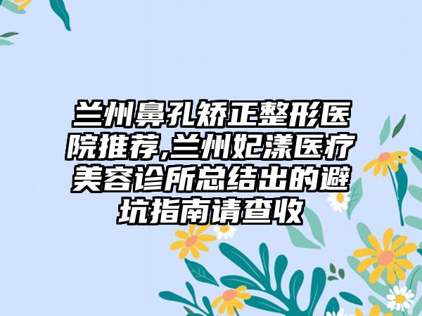 兰州鼻孔矫正整形医院推荐,兰州妃漾医疗美容诊所总结出的避坑指南请查收