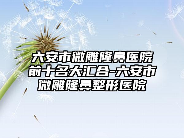 六安市微雕隆鼻医院前十名大汇合-六安市微雕七元医院