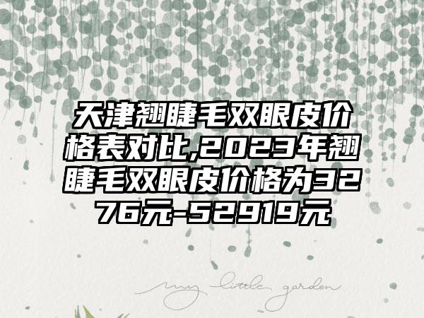 天津翘睫毛双眼皮价格表对比,2023年翘睫毛双眼皮价格为3276元-52919元