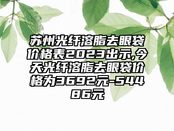 苏州光纤溶脂去眼袋价格表2023出示,今天光纤溶脂去眼袋价格为3692元-54486元