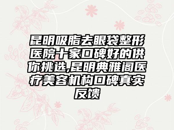 昆明吸脂去眼袋整形医院十家口碑好的供你挑选,昆明典雅阁医疗美容机构口碑真实反馈