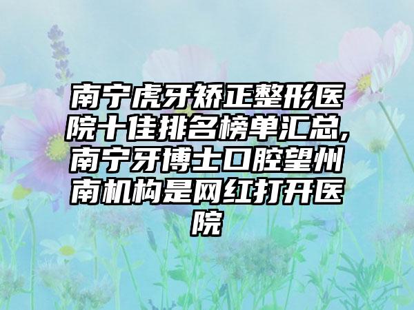 南宁虎牙矫正整形医院十佳排名榜单汇总,南宁牙博士口腔望州南机构是网红打开医院