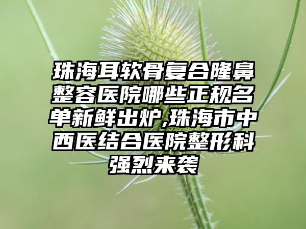 珠海耳软骨复合隆鼻整容医院哪些正规名单新鲜出炉,珠海市中西医结合医院整形科强烈来袭