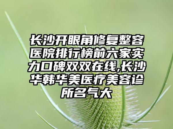 长沙开眼角修复整容医院排行榜前六家实力口碑双双在线,长沙华韩华美医疗美容诊所名气大