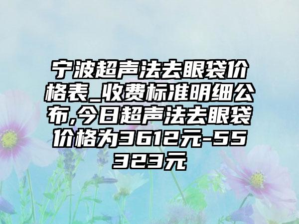 宁波超声法去眼袋价格表_收费标准明细公布,今日超声法去眼袋价格为3612元-55323元