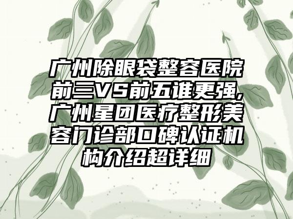 广州除眼袋整容医院前三VS前五谁更强,广州星团医疗整形美容门诊部口碑认证机构介绍超详细