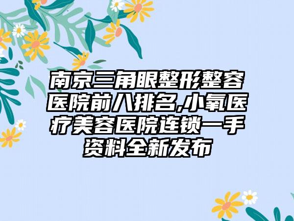 南京三角眼整形整容医院前八排名,小氧医疗美容医院连锁一手资料全新发布