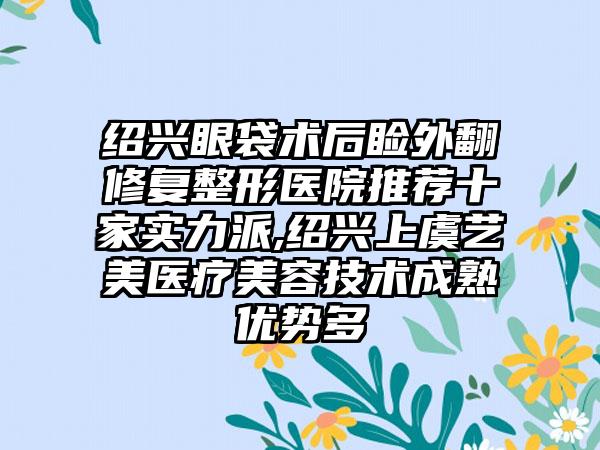 绍兴眼袋术后睑外翻修复整形医院推荐十家实力派,绍兴上虞艺美医疗美容技术成熟优势多