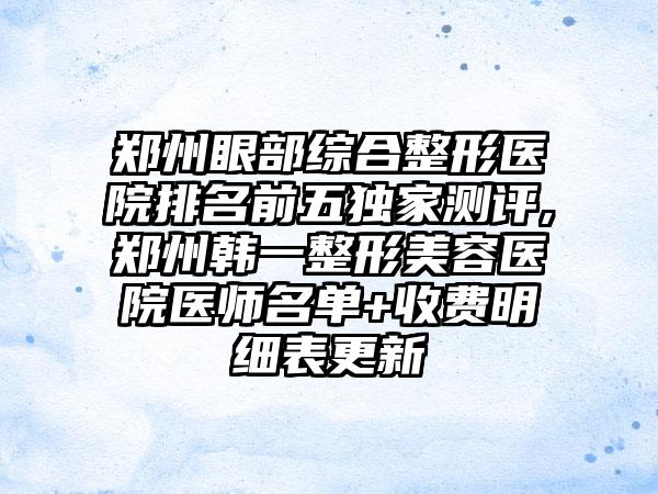 郑州眼部综合整形医院排名前五特殊测评,郑州韩一整形美容医院医师名单+收费明细表更新