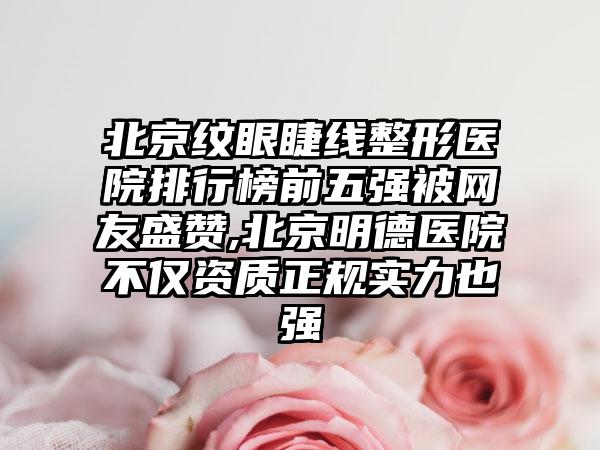 北京纹眼睫线整形医院排行榜前五强被网友盛赞,北京明德医院不仅资质正规实力也强