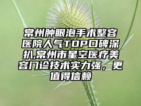 常州肿眼泡手术整容医院人气TOP口碑深扒,常州市星空医疗美容门诊技术实力强，更值得信赖