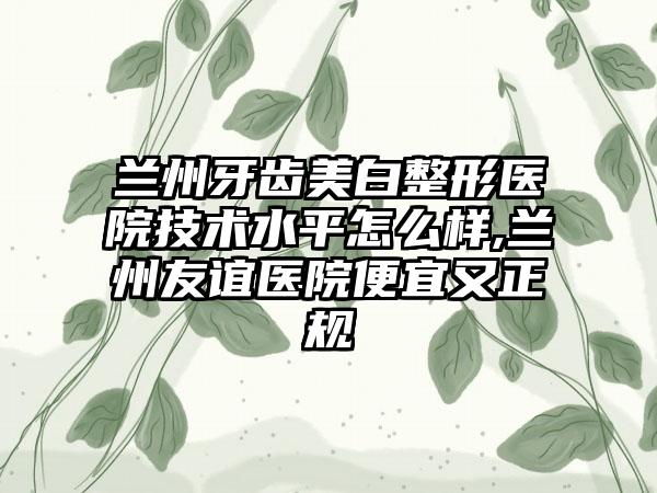 兰州牙齿美白整形医院技术水平怎么样,兰州友谊医院便宜又正规