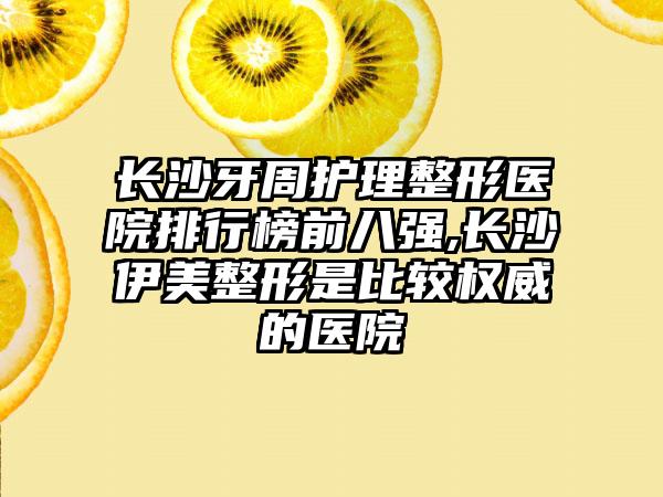 长沙牙周护理整形医院排行榜前八强,长沙伊美整形是比较权威的医院