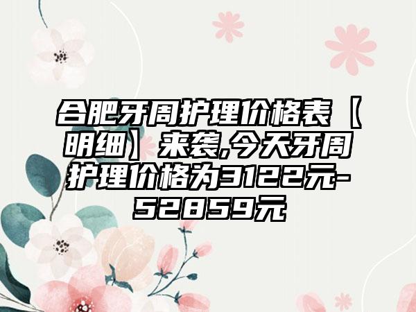 合肥牙周护理价格表【明细】来袭,今天牙周护理价格为3122元-52859元