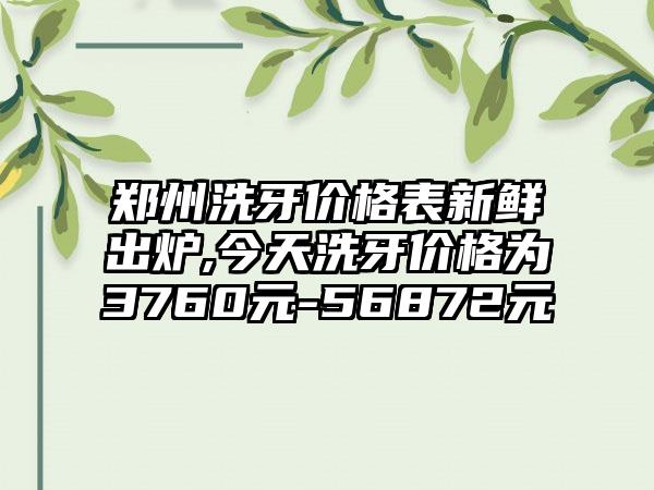 郑州洗牙价格表新鲜出炉,今天洗牙价格为3760元-56872元