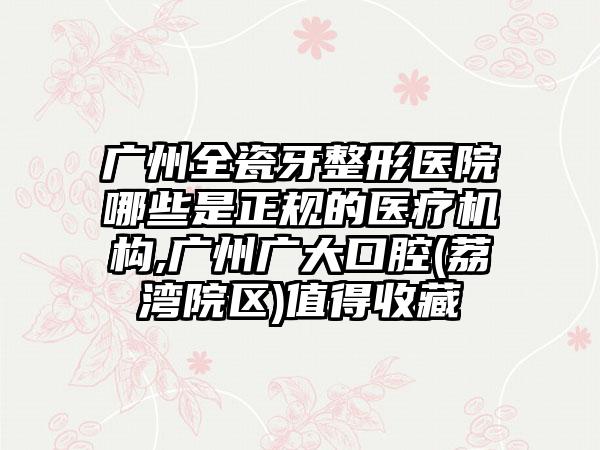 广州全瓷牙整形医院哪些是正规的医疗机构,广州广大口腔(荔湾院区)值得收藏