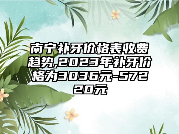 南宁补牙价格表收费趋势,2023年补牙价格为3036元-57220元